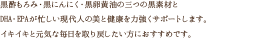 黒酢もろみ・黒にんにく・黒卵黄油の三つの黒素材とDHA・EPAが忙しい現代人の美と健康を力強くサポートします。イキイキと元気な毎日を取り戻したい方におすすめです。